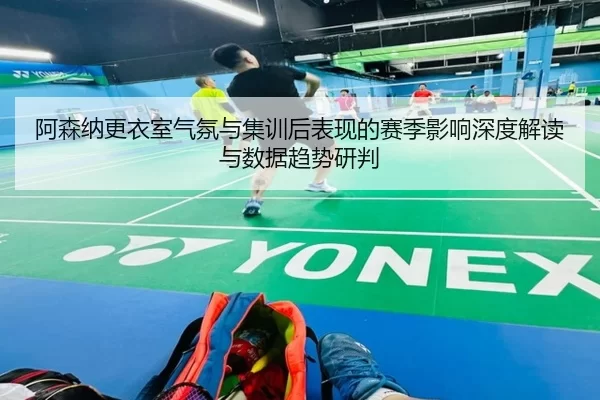阿森纳更衣室气氛与集训后表现的赛季影响深度解读与数据趋势研判